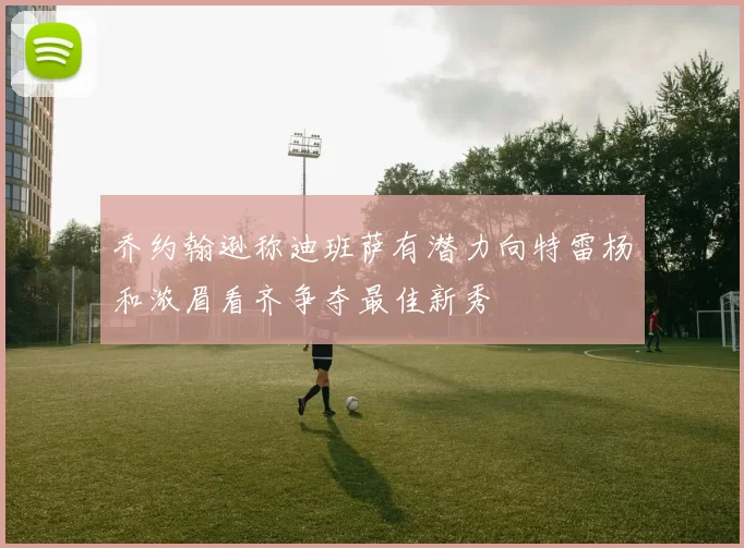 乔约翰逊称迪班萨有潜力向特雷杨和浓眉看齐争夺最佳新秀