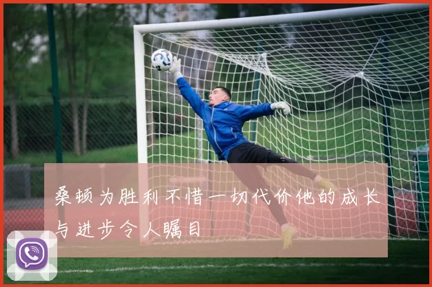 桑顿为胜利不惜一切代价他的成长与进步令人瞩目