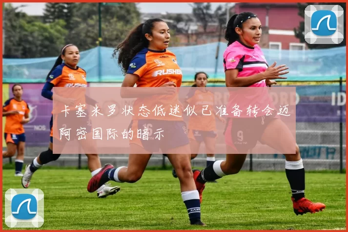 卡塞米罗状态低迷似已准备转会迈阿密国际的暗示